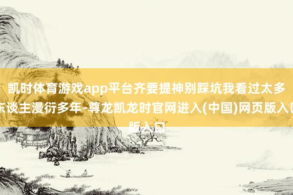 凯时体育游戏app平台齐要提神别踩坑我看过太多东谈主漫衍多年-尊龙凯龙时官网进入(中国)网页版入口