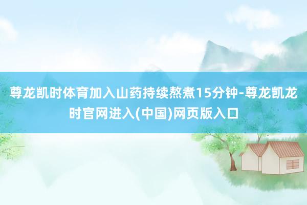 尊龙凯时体育加入山药持续熬煮15分钟-尊龙凯龙时官网进入(中国)网页版入口