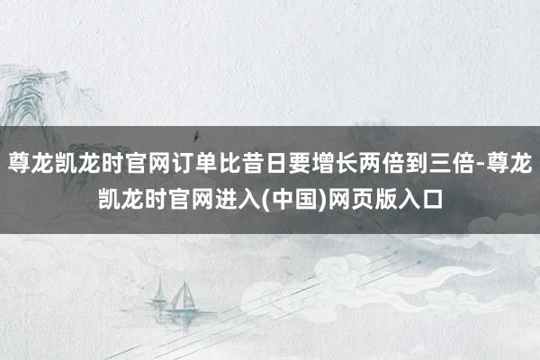 尊龙凯龙时官网订单比昔日要增长两倍到三倍-尊龙凯龙时官网进入(中国)网页版入口