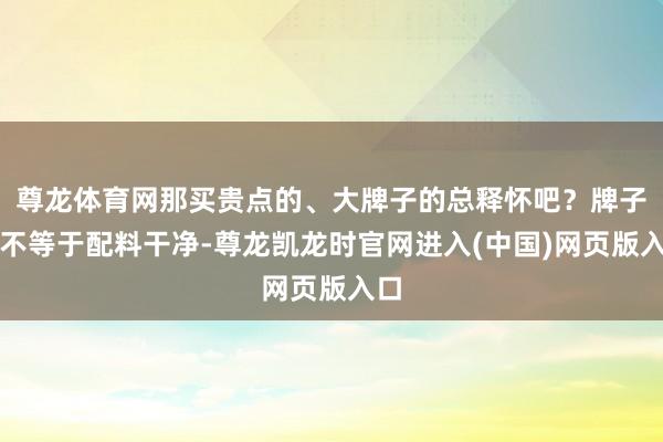 尊龙体育网那买贵点的、大牌子的总释怀吧？牌子大不等于配料干净-尊龙凯龙时官网进入(中国)网页版入口