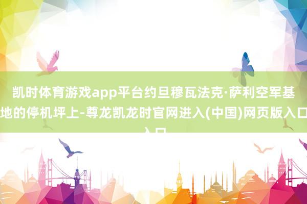 凯时体育游戏app平台约旦穆瓦法克·萨利空军基地的停机坪上-尊龙凯龙时官网进入(中国)网页版入口