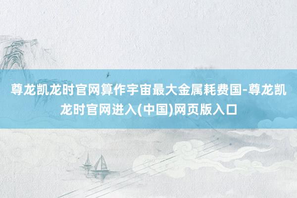 尊龙凯龙时官网　　算作宇宙最大金属耗费国-尊龙凯龙时官网进入(中国)网页版入口
