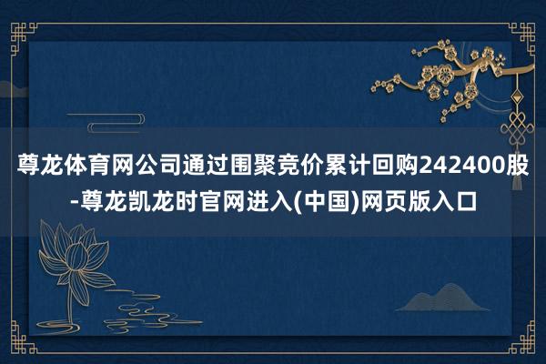 尊龙体育网公司通过围聚竞价累计回购242400股-尊龙凯龙时官网进入(中国)网页版入口