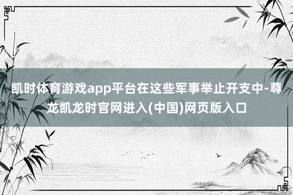 凯时体育游戏app平台在这些军事举止开支中-尊龙凯龙时官网进入(中国)网页版入口