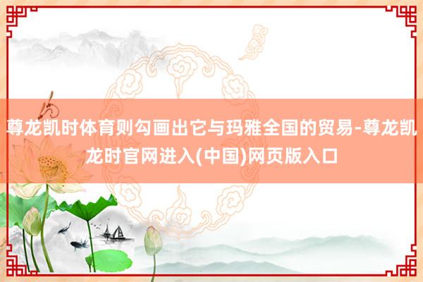 尊龙凯时体育则勾画出它与玛雅全国的贸易-尊龙凯龙时官网进入(中国)网页版入口