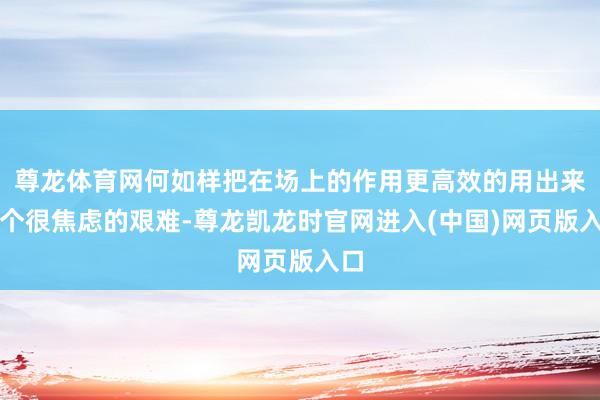 尊龙体育网何如样把在场上的作用更高效的用出来是个很焦虑的艰难-尊龙凯龙时官网进入(中国)网页版入口